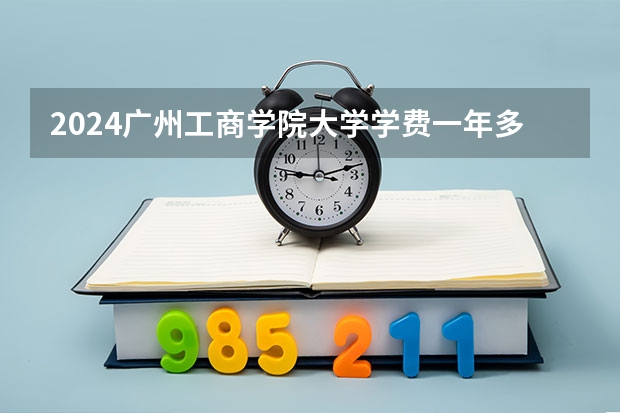 2024广州工商学院大学学费一年多少钱？