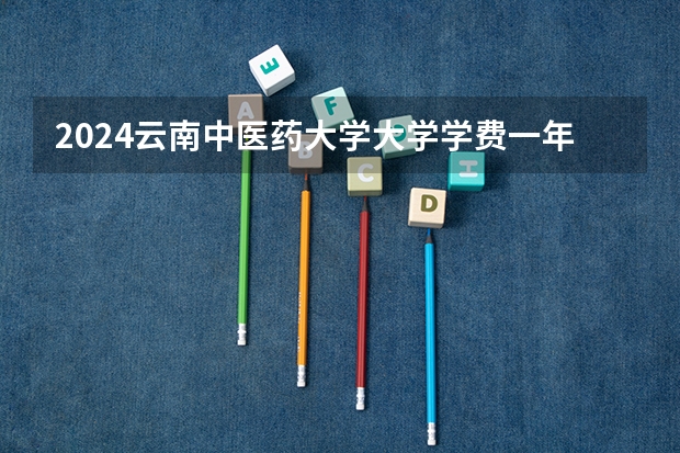 2024云南中医药大学大学学费一年多少钱？