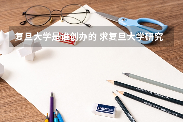 复旦大学是谁创办的 求复旦大学研究生历年各专业的报考录取人数比例关系